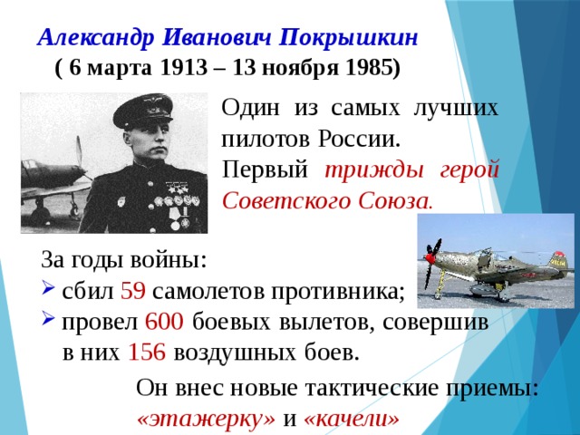 Александр Иванович Покрышкин  ( 6 марта 1913 – 13 ноября 1985)   Один из самых лучших пилотов России. Первый трижды герой Советского Союза.  За годы войны: сбил 59 самолетов противника; провел 600 боевых вылетов, совершив в них 156 воздушных боев. Он внес новые тактические приемы: «этажерку» и «качели» 