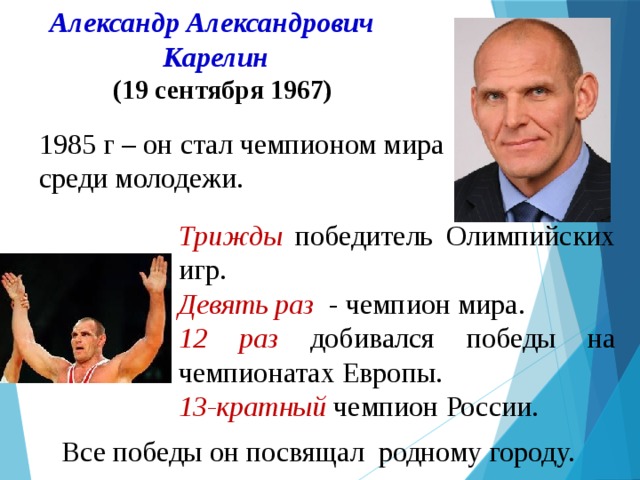  Александр Александрович  Карелин  (19 сентября 1967)   1985 г – он стал чемпионом мира среди молодежи. Трижды победитель Олимпийских игр. Девять раз - чемпион мира. 12 раз добивался победы на чемпионатах Европы. 13-кратный чемпион России. Все победы он посвящал родному городу. 