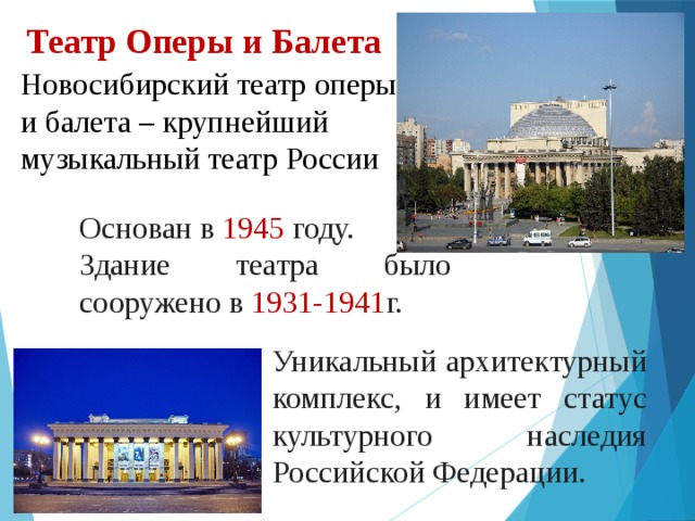 Театр Оперы и Балета Новосибирский театр оперы и балета – крупнейший музыкальный театр России Основан в 1945 году. Здание театра было сооружено в 1931-1941 г. Уникальный архитектурный комплекс, и имеет статус культурного наследия Российской Федерации. 