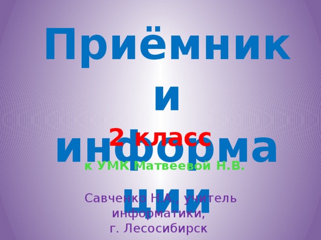 Приёмники информации 2 класс к УМК Матвеевой Н.В. Савченко Н.А., учитель информатики, г. Лесосибирск