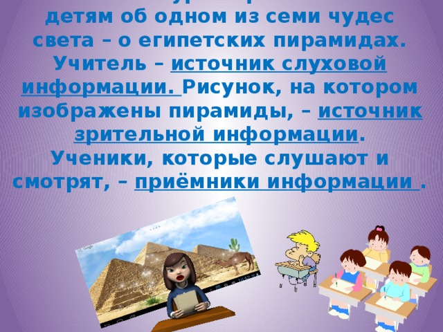 Учитель на уроке рассказывает детям об одном из семи чудес света – о египетских пирамидах.  Учитель – источник слуховой информации. Рисунок, на котором изображены пирамиды, – источник зрительной информации .  Ученики, которые слушают и смотрят, – приёмники информации .