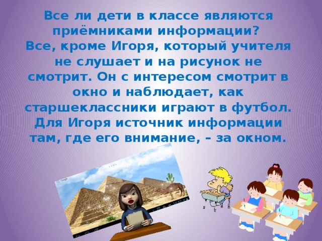 Все ли дети в классе являются приёмниками информации?  Все, кроме Игоря, который учителя не слушает и на рисунок не смотрит. Он с интересом смотрит в окно и наблюдает, как старшеклассники играют в футбол.  Для Игоря источник информации там, где его внимание, – за окном.