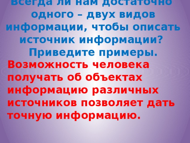 Всегда ли нам достаточно  одного – двух видов информации, чтобы описать источник информации?  Приведите примеры. Возможность человека получать об объектах информацию различных источников позволяет дать точную информацию.