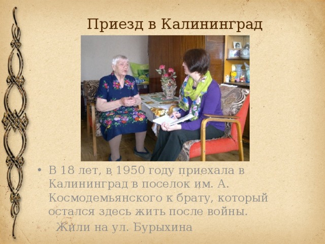 Приезд в Калининград В 18 лет, в 1950 году приехала в Калининград в поселок им. А. Космодемьянского к брату, который остался здесь жить после войны.  Жили на ул. Бурыхина 
