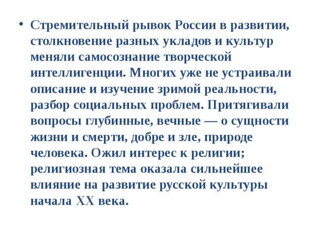 Стремительный рывок России в развитии, столкновение разных укладов и культур меняли самосознание творческой интеллигенции. Многих уже не устраивали описание и изучение зримой реальности, разбор социальных проблем. Притягивали вопросы глубинные, вечные — о сущности жизни и смерти, добре и зле, природе человека. Ожил интерес к религии; религиозная тема оказала сильнейшее влияние на развитие русской культуры начала XX века. 