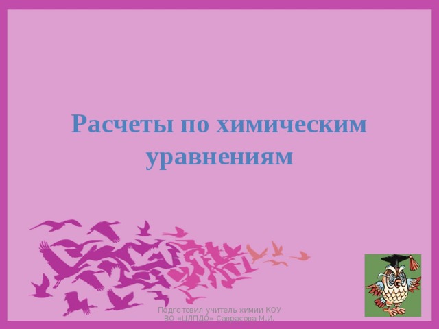 Расчеты по химическим уравнениям Подготовил учитель химии КОУ ВО «ЦЛПДО» Саврасова М.И. 