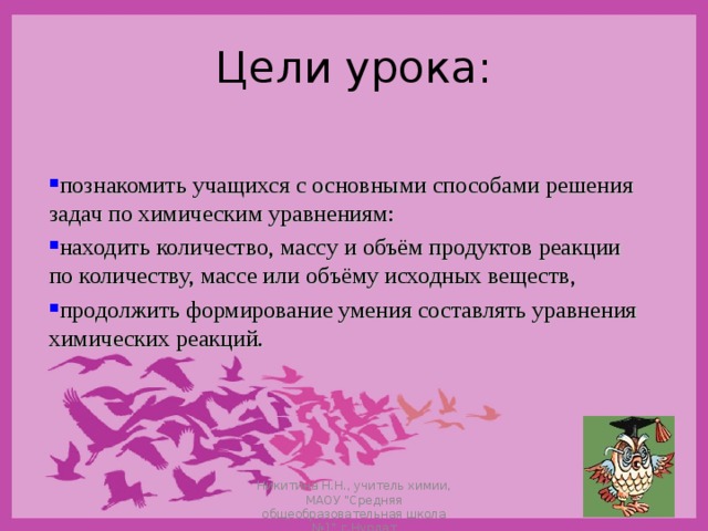 Цели урока: познакомить учащихся с основными способами решения задач по химическим уравнениям: находить количество, массу и объём продуктов реакции по количеству, массе или объёму исходных веществ, продолжить формирование умения составлять уравнения химических реакций. Никитина Н.Н., учитель химии, МАОУ 