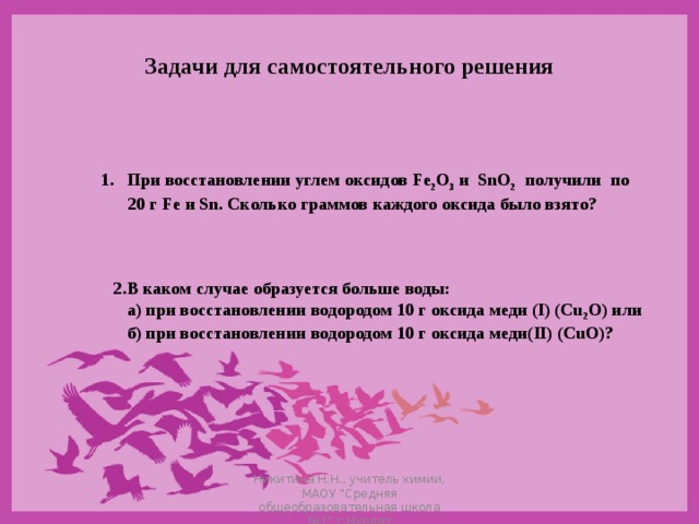 Задачи для самостоятельного решения При восстановлении углем оксидов Fe 2 O 3  и SnO 2  получили по  20 г Fe и Sn . Сколько граммов каждого оксида было взято? 2.В каком случае образуется больше воды:  а) при восстановлении водородом 10 г оксида меди (I) (Cu 2 O) или  б) при восстановлении водородом 10 г оксида меди( II) (CuO) ? Никитина Н.Н., учитель химии, МАОУ 