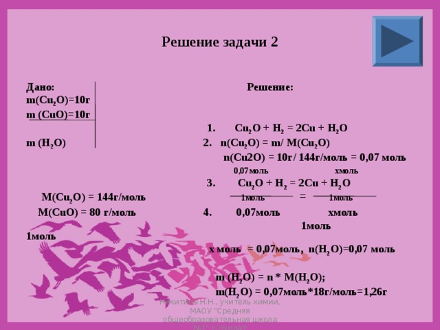 Решение задачи 2 Дано: Решение: m(Cu 2 O)=10 г m (CuO)=10 г   1. Cu 2 O + H 2 = 2Cu + H 2 O m (H 2 O)  2. n(Cu 2 O) = m/ M(Cu 2 O)   n ( Cu 2 O ) = 10г/ 144г/моль = 0,07 моль   0,07 моль  хмоль   3. Cu 2 O + H 2 = 2Cu + H 2 O  M ( Cu 2 O ) = 144г/моль 1моль  1моль  M ( CuO ) = 80 г/моль 4. 0,07моль хмоль     1моль 1моль   х моль = 0,07моль, n ( H 2 O )=0,07 моль    m (H 2 O) = n * M(H 2 O);   m ( H 2 O ) = 0,07моль*18г/моль=1,26г = Никитина Н.Н., учитель химии, МАОУ 