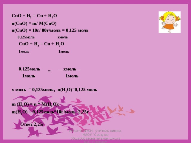 CuO + H 2 = Cu + H 2 O n ( CuO ) = m / M ( CuO ) n ( CuO ) = 10г/ 80г/моль = 0,125 моль  0, 125моль хмоль  CuO + H 2 = Cu + H 2 O  1моль 1моль    0,125моль хмоль   1моль 1моль  х моль = 0,125моль, n ( H 2 O )=0,125 моль  m (H 2 O) = n * M(H 2 O); m ( H 2 O ) = 0,125моль*18г/моль=2,25г = Ответ:2,25г Никитина Н.Н., учитель химии, МАОУ 