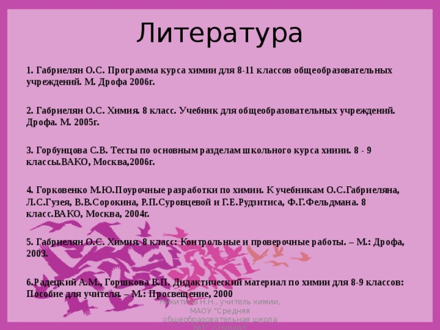 Литература  1. Габриелян О.С. Программа курса химии для 8-11 классов общеобразовательных учреждений. М. Дрофа 2006г.  2. Габриелян О.С. Химия. 8 класс. Учебник для общеобразовательных учреждений. Дрофа. М. 2005г.  3. Горбунцова С.В. Тесты по основным разделам школьного курса хииии. 8 - 9 классы.ВАКО, Москва,2006г.  4. Горковенко М.Ю.Поурочные разработки по химии. К учебникам О.С.Габриеляна, Л.С.Гузея, В.В.Сорокина, Р.П.Суровцевой и Г.Е.Рудзитиса, Ф.Г.Фельдмана. 8 класс.ВАКО, Москва, 2004г.  5. Габриелян О.С. Химия. 8 класс: Контрольные и проверочные работы. – М.: Дрофа, 2003.  6.Радецкий А.М., Горшкова В.П. Дидактический материал по химии для 8-9 классов: Пособие для учителя. – М.: Просвещение, 2000  Никитина Н.Н., учитель химии, МАОУ 