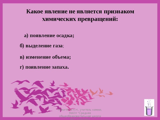 Какое явление не является признаком  химических превращений: а) появление осадка;  б) выделение газа ; в) изменение объема;  г) появление запаха.  Никитина Н.Н., учитель химии, МАОУ 