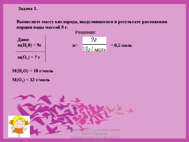 Задача 1. Вычислите массу кислорода, выделившегося в результате разложения порции воды массой 9 г. Решение: Дано: m(Н 2 0) = 9г  m(О 2 ) = ? г = 0,5 моль n= М(Н 2 О) = 18 г/моль М(О 2 ) = 32 г/моль Никитина Н.Н., учитель химии, МАОУ 