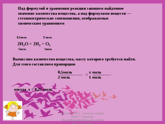 Над формулой в уравнении реакции запишем найденное значение количества вещества, а под формулами веществ — стехиометрические соотношения, отображаемые химическим уравнением   0,5моль Х моль 2Н 2 О = 2Н 2 + О 2 2моль 1моль Вычислим количество вещества, массу которого требуется найти. Для этого составляем пропорцию   0,5моль х моль  2 моль 1 моль  = откуда х = 0,25 моль Никитина Н.Н., учитель химии, МАОУ 