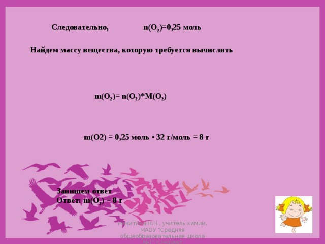 Следовательно,  n(O 2 )=0,25 моль Найдем массу вещества, которую требуется вычислить  m ( O 2 )= n ( O 2 )* M ( O 2 ) m ( O 2) = 0,25 моль • 32 г / моль = 8 г  Запишем ответ  Ответ: m(О 2 ) = 8 г Никитина Н.Н., учитель химии, МАОУ 