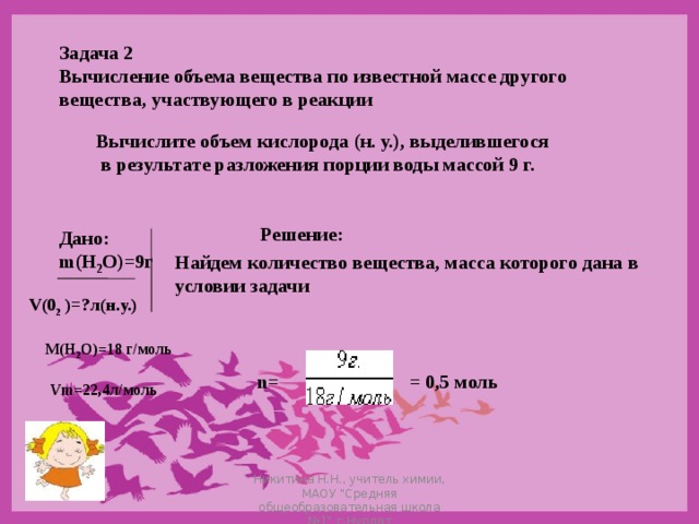 Задача 2 Вычисление объема вещества по известной массе другого вещества, участвующего в реакции Вычислите объем кислорода (н. у.), выделившегося  в результате разложения порции воды массой 9 г. Решение: Дано: m(Н 2 О)=9г Найдем количество вещества, масса которого дана в условии задачи   V(0 2 )=?л(н.у.) М(Н 2 О)=18 г/моль n= = 0,5 моль Vm=22,4л/моль Никитина Н.Н., учитель химии, МАОУ 