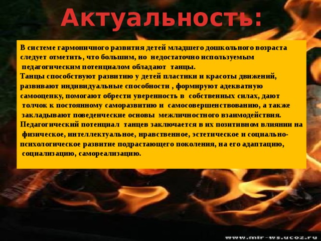 Актуальность: В системе гармоничного развития детей младшего дошкольного возраста следует отметить, что большим, но недостаточно используемым  педагогическим потенциалом обладают танцы. Танцы способствуют развитию у детей пластики и красоты движений, развивают индивидуальные способности , формируют адекватную самооценку, помогают обрести уверенность в собственных силах, дают  толчок к постоянному саморазвитию и самосовершенствованию, а также  закладывают поведенческие основы межличностного взаимодействия. Педагогический потенциал танцев заключается в их позитивном влиянии на  физическое, интеллектуальное, нравственное, эстетическое и социально- психологическое развитие подрастающего поколения, на его адаптацию,  социализацию, самореализацию.  