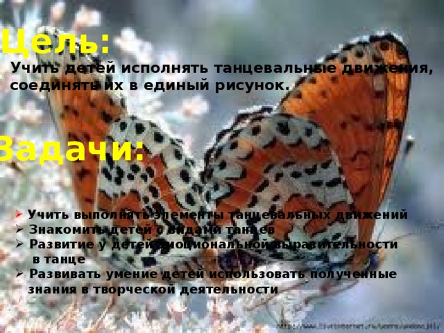 Цель: Учить детей исполнять танцевальные движения, соединять их в единый рисунок. Задачи:  Учить выполнять элементы танцевальных движений  Знакомить детей с видами танцев  Развитие у детей эмоциональной выразительности  в танце  Развивать умение детей использовать полученные  знания в творческой деятельности 