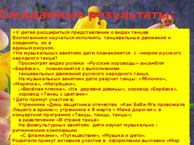 Ожидаемые результаты : У детей расшириться представление о видах танцев Воспитанники научаться исполнять танцевальные движения и соединять их в единый рисунок. На музыкальных занятиях дети познакомятся с «миром русского народного танца?  Просмотрят видео ролики «Русские хороводы» ансамбля «Берёзка», познакомятся с выполнением  танцевальных движений русского народного танца.  На музыкальных занятиях дети разучат танцы: «Яблочко», «Морячка», «Матрёшки»,  ,«Весёлая пляска», «На деревне девицы», хоровод «Берёзка»,  хоровод «Танец с цветами» Дети примут участие в;  Утреннике «День защитника отечества «Как Баба-Яга провожала Лешего в армию»; утреннике к 8 марта « Мама дорогая»; в концертной программе «Танцы, танцы, танцы»;  в развлечении «В стране танца»  На физкультурных занятиях дети изучат музыкально – ритмические композиции:  «С флажками», «Путешествие», «Музыка и дети». Родители примут активное участие в оформлении выставки «Мир танца»,  «Мир танца глазами детей», в подготовке декораций для развлечения «В стране танцев»  