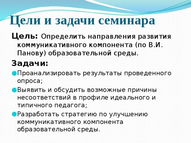 Цели и задачи семинара Цель: Определить направления развития коммуникативного компонента (по В.И. Панову) образовательной среды. Задачи: Проанализировать результаты проведенного опроса; Выявить и обсудить возможные причины несоответствий в профиле идеального и типичного педагога; Разработать стратегию по улучшению коммуникативного компонента образовательной среды. 