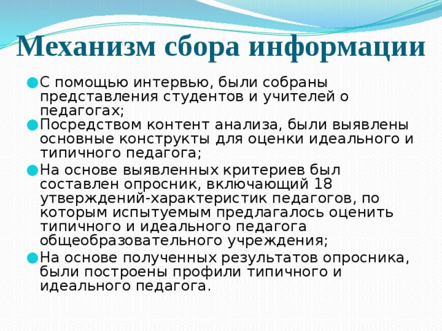 Механизм сбора информации С помощью интервью, были собраны представления студентов и учителей о педагогах; Посредством контент анализа, были выявлены основные конструкты для оценки идеального и типичного педагога; На основе выявленных критериев был составлен опросник, включающий 18 утверждений-характеристик педагогов, по которым испытуемым предлагалось оценить типичного и идеального педагога общеобразовательного учреждения; На основе полученных результатов опросника, были построены профили типичного и идеального педагога. 