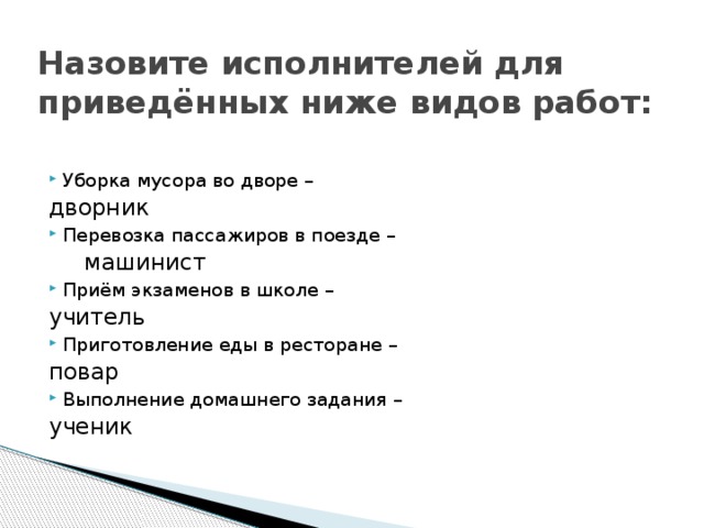 Назовите исполнителей для приведённых ниже видов работ: Уборка мусора во дворе –        дворник Перевозка пассажиров в поезде –        машинист Приём экзаменов в школе –        учитель Приготовление еды в ресторане –        повар Выполнение домашнего задания –        ученик 