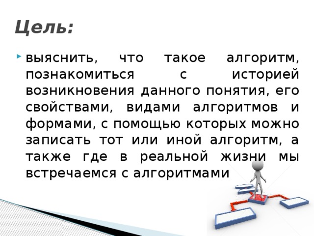 Цель: выяснить, что такое алгоритм, познакомиться с историей возникновения данного понятия, его свойствами, видами алгоритмов и формами, с помощью которых можно записать тот или иной алгоритм, а также где в реальной жизни мы встречаемся с алгоритмами 