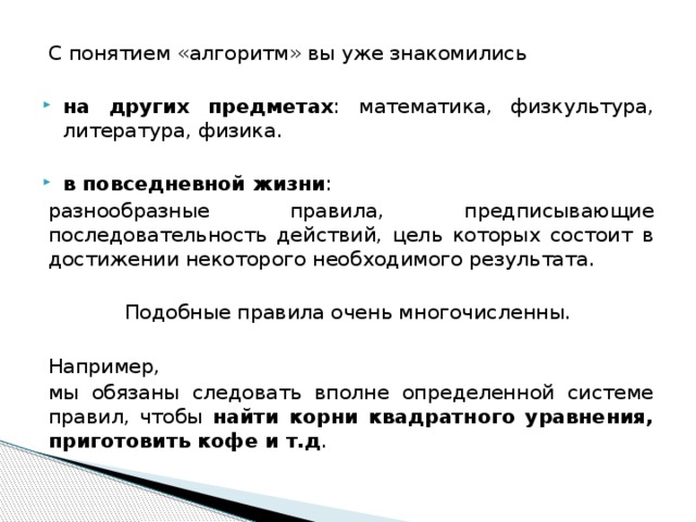 С понятием «алгоритм» вы уже знакомились на других предметах : математика, физкультура, литература, физика.  в повседневной жизни : разнообразные правила, предписывающие последовательность действий, цель которых состоит в достижении некоторого необходимого результата. Подобные правила очень многочисленны. Например,   мы обязаны следовать вполне определенной системе правил, чтобы найти корни квадратного уравнения, приготовить кофе и т.д . 