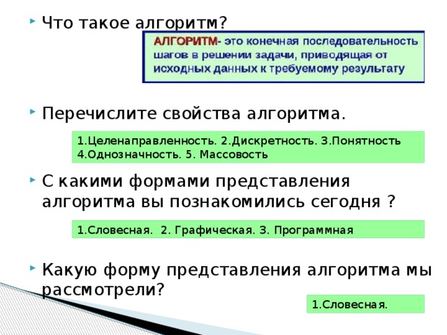 Что такое алгоритм? Перечислите свойства алгоритма. С какими формами представления алгоритма вы познакомились сегодня ? Какую форму представления алгоритма мы рассмотрели? 1.Целенаправленность. 2.Дискретность. 3.Понятность 4.Однозначность. 5. Массовость 1.Словесная. 2. Графическая. 3. Программная 1.Словесная. 