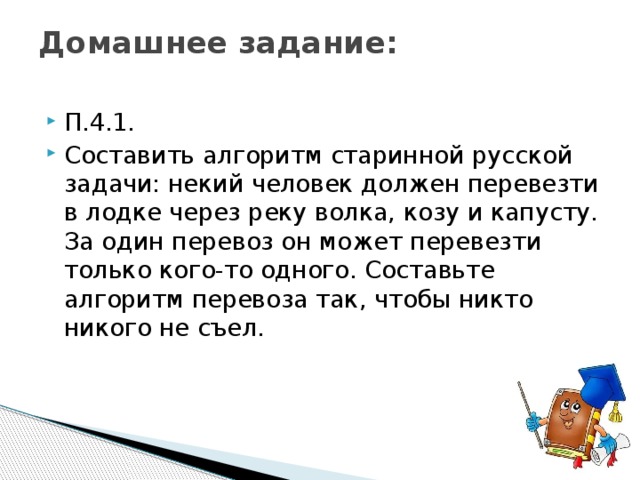 Домашнее задание:   П.4.1. Составить алгоритм старинной русской задачи: некий человек должен перевезти в лодке через реку волка, козу и капусту. За один перевоз он может перевезти только кого-то одного. Составьте алгоритм перевоза так, чтобы никто никого не съел. 