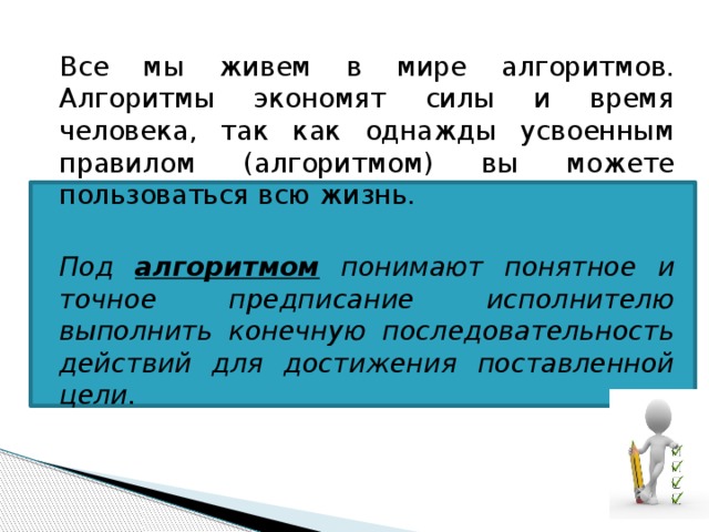 Все мы живем в мире алгоритмов. Алгоритмы экономят силы и время человека, так как однажды усвоенным правилом (алгоритмом) вы можете пользоваться всю жизнь.  Под алгоритмом понимают понятное и точное предписание исполнителю выполнить конечную последовательность действий для достижения поставленной цели. 