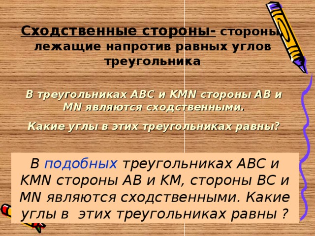 Сходственные стороны- стороны, лежащие напротив равных углов треугольника В треугольниках ABC и KMN стороны AB и MN являются сходственными. Какие углы в этих треугольниках равны? В подобных треугольниках ABC и KMN стороны AB и KM, стороны BC и MN являются сходственными. Какие углы в этих треугольниках равны ? 