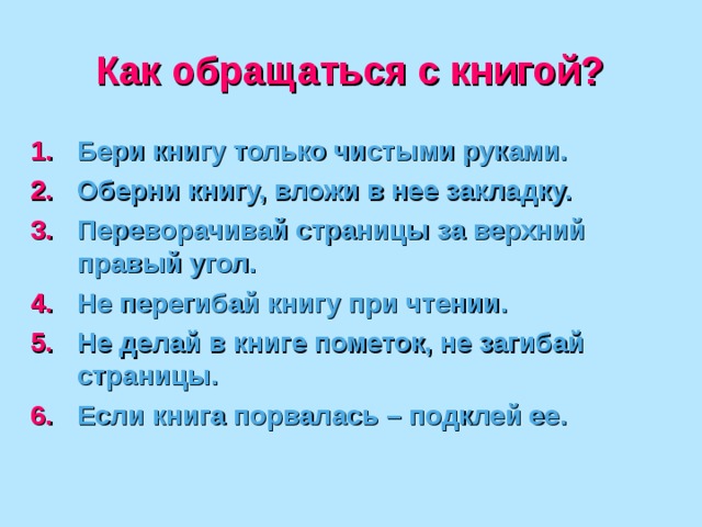 Как обращаться с книгой? Бери книгу только чистыми руками. Оберни книгу, вложи в нее закладку. Переворачивай страницы за верхний правый угол. Не перегибай книгу при чтении. Не делай в книге пометок, не загибай страницы. Если книга порвалась – подклей ее. 
