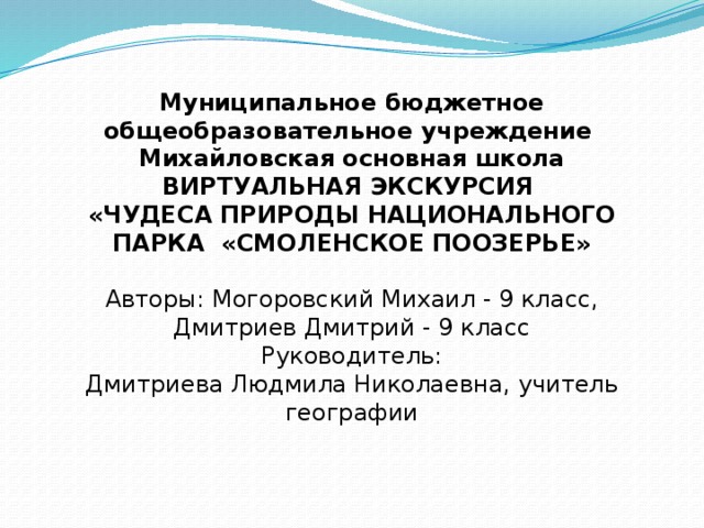 Муниципальное бюджетное общеобразовательное учреждение Михайловская основная школа ВИРТУАЛЬНАЯ ЭКСКУРСИЯ  «ЧУДЕСА ПРИРОДЫ НАЦИОНАЛЬНОГО ПАРКА «СМОЛЕНСКОЕ ПООЗЕРЬЕ» Авторы: Могоровский Михаил - 9 класс,  Дмитриев Дмитрий - 9 класс Руководитель:  Дмитриева Людмила Николаевна, учитель географии 