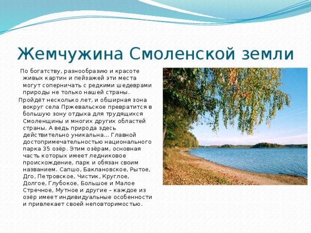 Жемчужина Смоленской земли  По богатству, разнообразию и красоте живых картин и пейзажей эти места могут соперничать с редкими шедеврами природы не только нашей страны. Пройдёт несколько лет, и обширная зона вокруг села Пржевальское превратится в большую зону отдыха для трудящихся Смоленщины и многих других областей страны. А ведь природа здесь действительно уникальна… Главной достопримечательностью национального парка 35 озёр. Этим озёрам, основная часть которых имеет ледниковое происхождение, парк и обязан своим названием. Сапшо, Баклановское, Рытое, Дго, Петровское, Чистик, Круглое, Долгое, Глубокое, Большое и Малое Стречное, Мутное и другие – каждое из озёр имеет индивидуальные особенности и привлекает своей неповторимостью. 