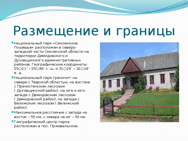 Размещение и границы Национальный парк «Смоленское Поозерье» расположен в северо-западной части Смоленской области на территории Демидовского и Духовщинского административных районов. Географические координаты: 55○21’ – 55○46’ с. ш. и 31○29’ – 32○18’ в. д. Национальный парк граничит: на севере с Тверской областью, на востоке с Пречистенским лесхозом ( Духовщинский район), на юге и юго-западе с Демидовским лесхозом ( Демидовский район), на западе с Велижским лесхозом ( Велижский район). Максимальное расстояние с запада на восток – 55 км, с севера на юг – 50 км. Географический центр парка расположен в пос. Пржевальское. 