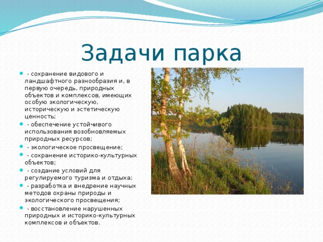 Задачи парка  - сохранение видового и ландшафтного разнообразия и, в первую очередь, природных объектов и комплексов, имеющих особую экологическую, историческую и эстетическую ценность;  - обеспечение устойчивого использования возобновляемых природных ресурсов;  - экологическое просвещение;  - сохранение историко-культурных объектов;  - создание условий для регулируемого туризма и отдыха;  - разработка и внедрение научных методов охраны природы и экологического просвещения;  - восстановление нарушенных природных и историко-культурных комплексов и объектов. 