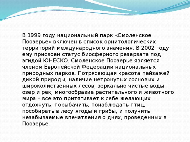 В 1999 году национальный парк «Смоленское Поозерье» включен в список орнитологических территорий международного значения. В 2002 году ему присвоен статус биосферного резервата под эгидой ЮНЕСКО. Смоленское Поозерье является членом Европейской Федерации национальных природных парков. Потрясающая красота пейзажей дикой природы, наличие нетронутых сосновых и широколиственных лесов, зеркально чистые воды озер и рек, многообразие растительного и животного мира – все это притягивает к себе желающих отдохнуть, порыбачить, понаблюдать птиц, пособирать в лесу ягоды и грибы, и получить незабываемые впечатления о днях, проведенных в Поозерье. 