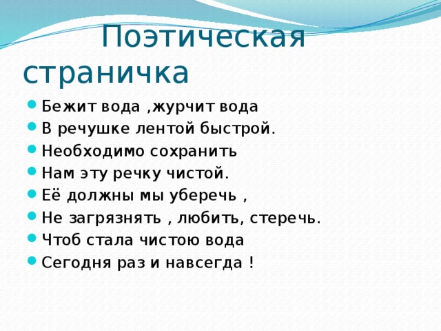  Поэтическая страничка Бежит вода ,журчит вода В речушке лентой быстрой. Необходимо сохранить Нам эту речку чистой. Её должны мы уберечь , Не загрязнять , любить, стеречь. Чтоб стала чистою вода Сегодня раз и навсегда ! 