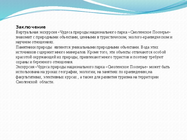 Заключение Виртуальная экскурсия «Чудеса природы национального парка «Смоленское Поозерье» знакомит с природными объектами, ценными в туристическом, эколого-краеведческом и научном отношениях. Памятники природы являются уникальными природными объектами. Вода этих источников содержит много минералов. Кроме того, эти объекты отличаются особой красотой окружающей их природы, привлекают много туристов и поэтому требуют охраны и бережного отношения. Экскурсия «Чудеса природы национального парка «Смоленское Поозерье» может быть использована на уроках географии, экологии, на занятиях по краеведению,на факультативах, элективных курсах , а также для развития туризма на территории Смоленской области. 