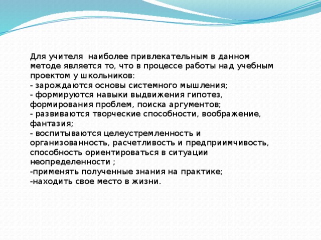 Для учителя наиболее привлекательным в данном методе является то, что в процессе работы над учебным проектом у школьников:  - зарождаются основы системного мышления;   - формируются навыки выдвижения гипотез, формирования проблем, поиска аргументов;   - развиваются творческие способности, воображение, фантазия;   - воспитываются целеустремленность и организованность, расчетливость и предприимчивость, способность ориентироваться в ситуации неопределенности ; -применять полученные знания на практике; -находить свое место в жизни. 