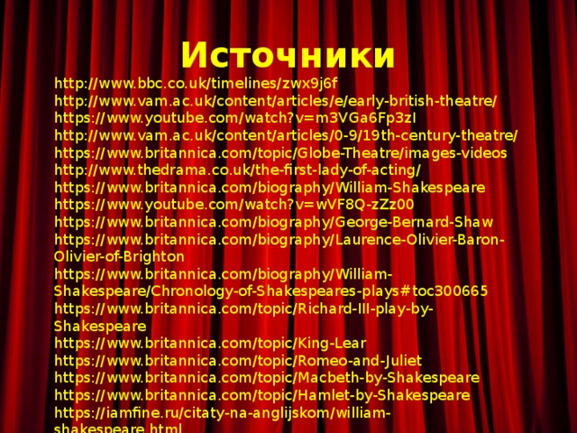 Источники http://www.bbc.co.uk/timelines/zwx9j6f http://www.vam.ac.uk/content/articles/e/early-british-theatre/ https://www.youtube.com/watch?v=m3VGa6Fp3zI http://www.vam.ac.uk/content/articles/0-9/19th-century-theatre/ https://www.britannica.com/topic/Globe-Theatre/images-videos http://www.thedrama.co.uk/the-first-lady-of-acting/ https://www.britannica.com/biography/William-Shakespeare https://www.youtube.com/watch?v=wVF8Q-zZz00 https://www.britannica.com/biography/George-Bernard-Shaw https://www.britannica.com/biography/Laurence-Olivier-Baron-Olivier-of-Brighton https://www.britannica.com/biography/William-Shakespeare/Chronology-of-Shakespeares-plays#toc300665 https://www.britannica.com/topic/Richard-III-play-by-Shakespeare https://www.britannica.com/topic/King-Lear https://www.britannica.com/topic/Romeo-and-Juliet https://www.britannica.com/topic/Macbeth-by-Shakespeare https://www.britannica.com/topic/Hamlet-by-Shakespeare https://iamfine.ru/citaty-na-anglijskom/william-shakespeare.html 