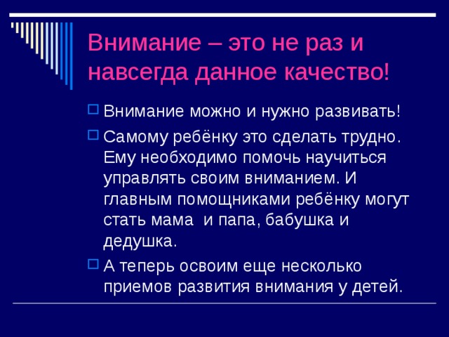 Внимание – это не раз и навсегда данное качество! Внимание можно и нужно развивать! Самому ребёнку это сделать трудно. Ему необходимо помочь научиться управлять своим вниманием. И главным помощниками ребёнку могут стать мама и папа, бабушка и дедушка. А теперь освоим еще несколько приемов развития внимания у детей. 
