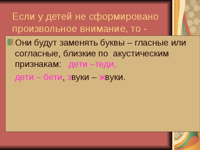 Если у детей не сформировано произвольное внимание, то -   Они будут заменять буквы – гласные или согласные, близкие по акустическим признакам: дети –теди,  дети – бети , з вуки – ж вуки. 