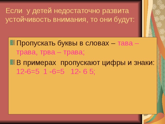 Если у детей недостаточно развита устойчивость внимания, то они будут: Пропускать буквы в словах – тава –трава, трва – трава; В примерах пропускают цифры и знаки: 12-6=5 1 -6=5 12- 6 5; 