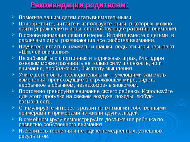 Рекомендации родителям: Помогите вашим детям стать внимательными. Приобретайте, читайте и используйте книги, в которых можно найти упражнения и игры, способствующие развитию внимания. В основе внимания лежит интерес. Играйте вместе с детьми в различные игры, развивающие все свойства внимания. Научитесь играть в шахматы и шашки, ведь эти игры называют «Школой внимания». Не забывайте о спортивных и подвижных играх, благодаря которым можно развивать не только силу и ловкость, но и внимание, воображение, быстроту мышления. Учите детей быть наблюдательными – умеющими замечать изменения, происходящие в окружающем мире, видеть необычное в обычном, незнакомое- в знакомом. Постоянно тренируйте внимание своего ребенка. Используйте для этого прогулки на свежем воздухе, походы, любую возможность. Стимулируйте интерес к развитию внимания собственными примерами и примерами из жизни других людей. В семейном кругу демонстрируйте достижения ребенка по развитию собственного внимания. Наберитесь терпения и не ждите немедленных, успешных результатов.  