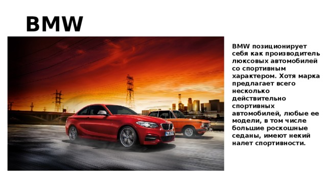 BMW BMW позиционирует себя как производитель люксовых автомобилей со спортивным характером. Хотя марка предлагает всего несколько действительно спортивных автомобилей, любые ее модели, в том числе большие роскошные седаны, имеют некий налет спортивности.   