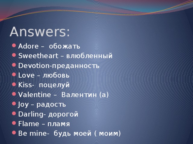 Answers: Adore – обожать Sweetheart – влюбленный Devotion-преданность Love – любовь Kiss- поцелуй Valentine – Валентин (а) Joy – радость Darling- дорогой Flame – пламя Be mine- будь моей ( моим) 