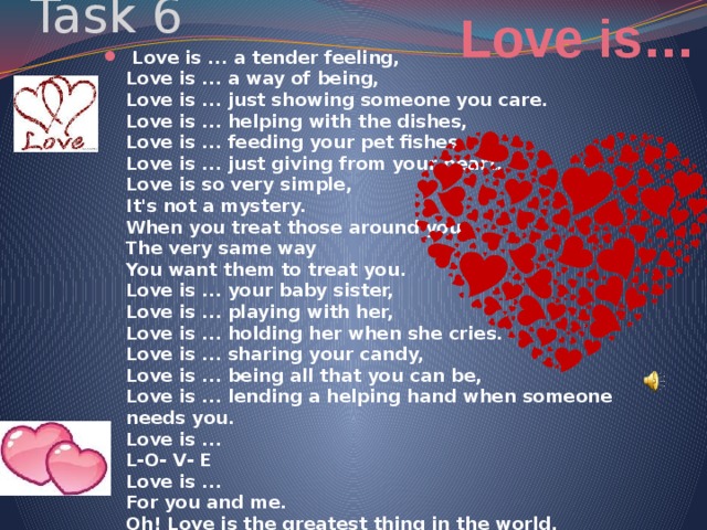 Love is… Task 6  Love is ... a tender feeling,  Love is ... a way of being,  Love is ... just showing someone you care.  Love is ... helping with the dishes,  Love is ... feeding your pet fishes,  Love is ... just giving from your heart.  Love is so very simple,  It's not a mystery.  When you treat those around you  The very same way  You want them to treat you.  Love is ... your baby sister,  Love is ... playing with her,  Love is ... holding her when she cries.  Love is ... sharing your candy,  Love is ... being all that you can be,  Love is ... lending a helping hand when someone needs you.  Love is ...  L-О- V- E  Love is ...  For you and me.  Oh! Love is the greatest thing in the world. 
