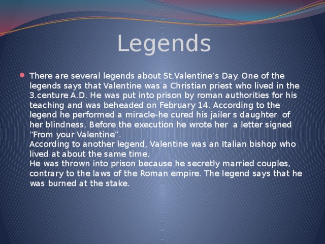 Legends There are several legends about St.Valentine’s Day. One of the legends says that Valentine was a Christian priest who lived in the 3.centure A.D. He was put into prison by roman authorities for his teaching and was beheaded on February 14. According to the legend he performed a miracle-he cured his jailer s daughter  of her blindness. Before the execution he wrote her  a letter signed “From your Valentine”.  According to another legend, Valentine was an Italian bishop who lived at about the same time.  Hе was thrown into prison because he secretly married couples, contrary to the laws of the Roman empire. The legend says that he was burned at the stake.   